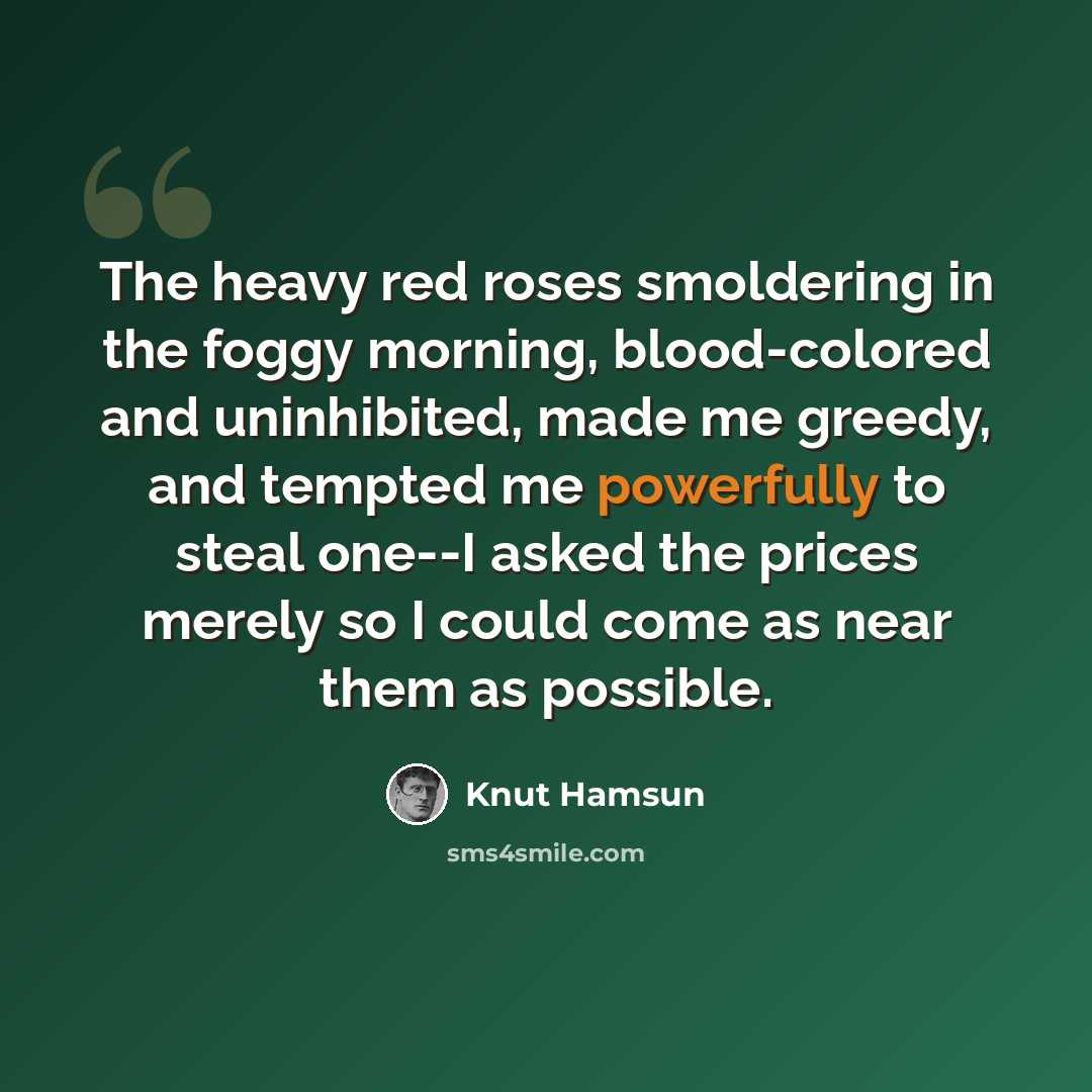 “The heavy red roses smoldering in the foggy morning, blood-colored and uninhibited, made me greedy, and tempted me powerfully to steal one--I asked the prices merely so I could come as near them as possible.” quote by Knut Hamsun