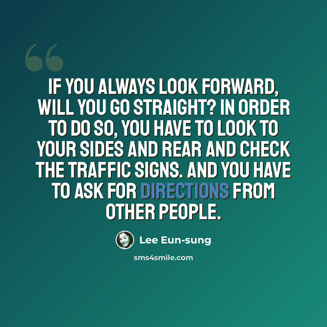 “If you always look forward, will you go straight? In order to do so, you have to look to your sides and rear and check the traffic signs. And you have to ask for directions from other people.” quote by Lee Eun-sung