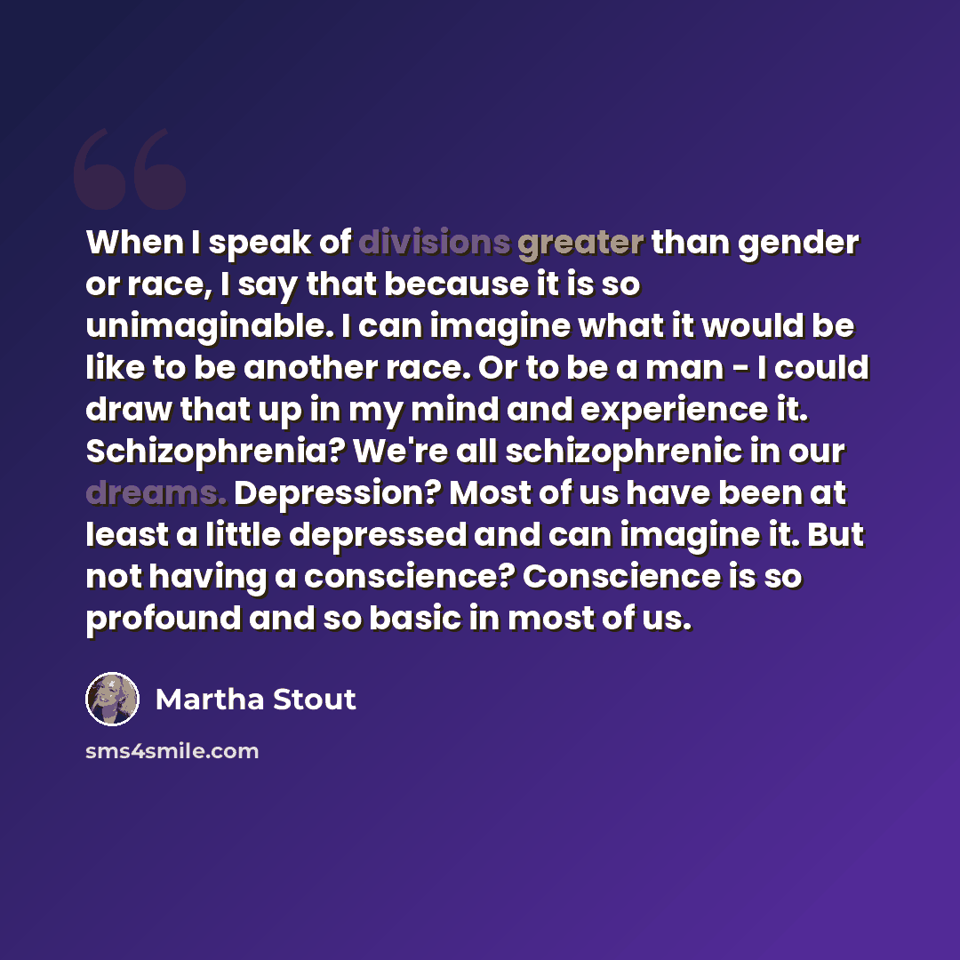 “When I speak of divisions greater than gender or race, I say that because it is so unimaginable. I can imagine what it would be like to be another race. Or to be a man - I could draw that up in my mind and experience it. Schizophrenia? We're all schizophrenic in our dreams. Depression? Most of us…” quote by Martha Stout