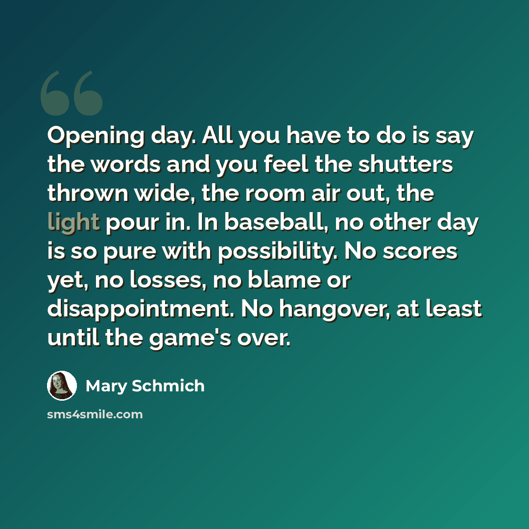 “Opening day. All you have to do is say the words and you feel the shutters thrown wide, the room air out, the light pour in. In baseball, no other day is so pure with possibility. No scores yet, no losses, no blame or disappointment. No hangover, at least until the game's over.” quote by Mary Schmich