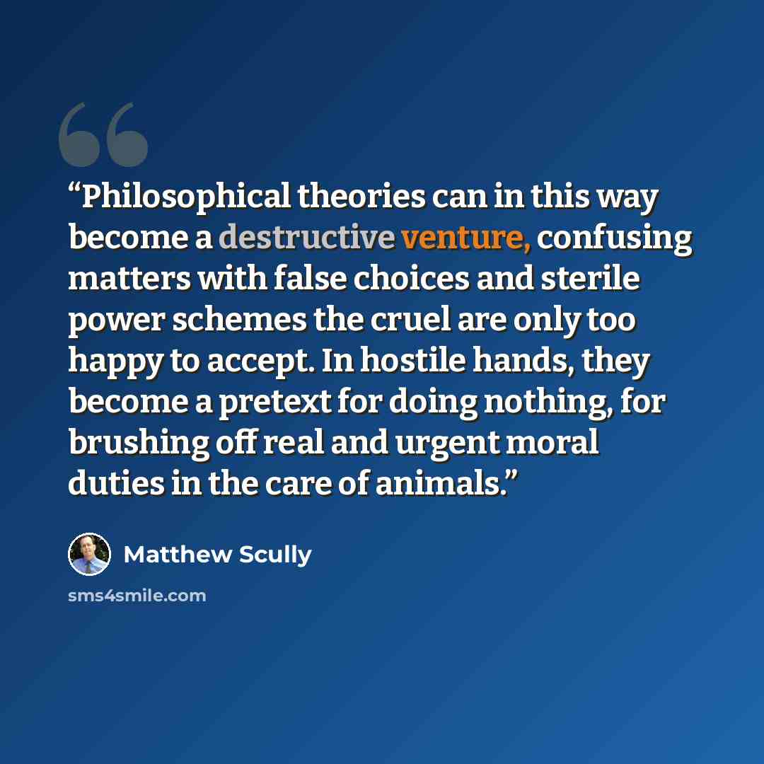 “Philosophical theories can in this way become a destructive venture, confusing matters with false choices and sterile power schemes the cruel are only too happy to accept. In hostile hands, they become a pretext for doing nothing, for brushing off real and urgent moral duties in the care of animals.” quote by Matthew Scully