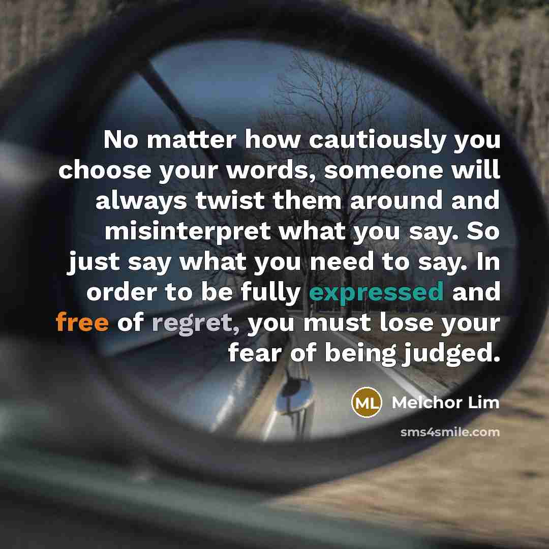 “No matter how cautiously you choose your words, someone will always twist them around and misinterpret what you say. So just say what you need to say. In order to be fully expressed and free of regret, you must lose your fear of being judged.” quote by Melchor Lim