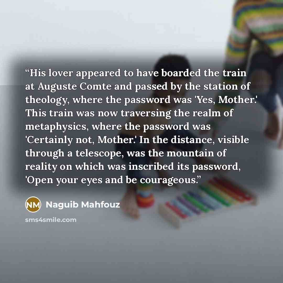 “His lover appeared to have boarded the train at Auguste Comte and passed by the station of theology, where the password was 'Yes, Mother.' This train was now traversing the realm of metaphysics, where the password was 'Certainly not, Mother.' In the distance, visible through a telescope, was the…” quote by Naguib Mahfouz