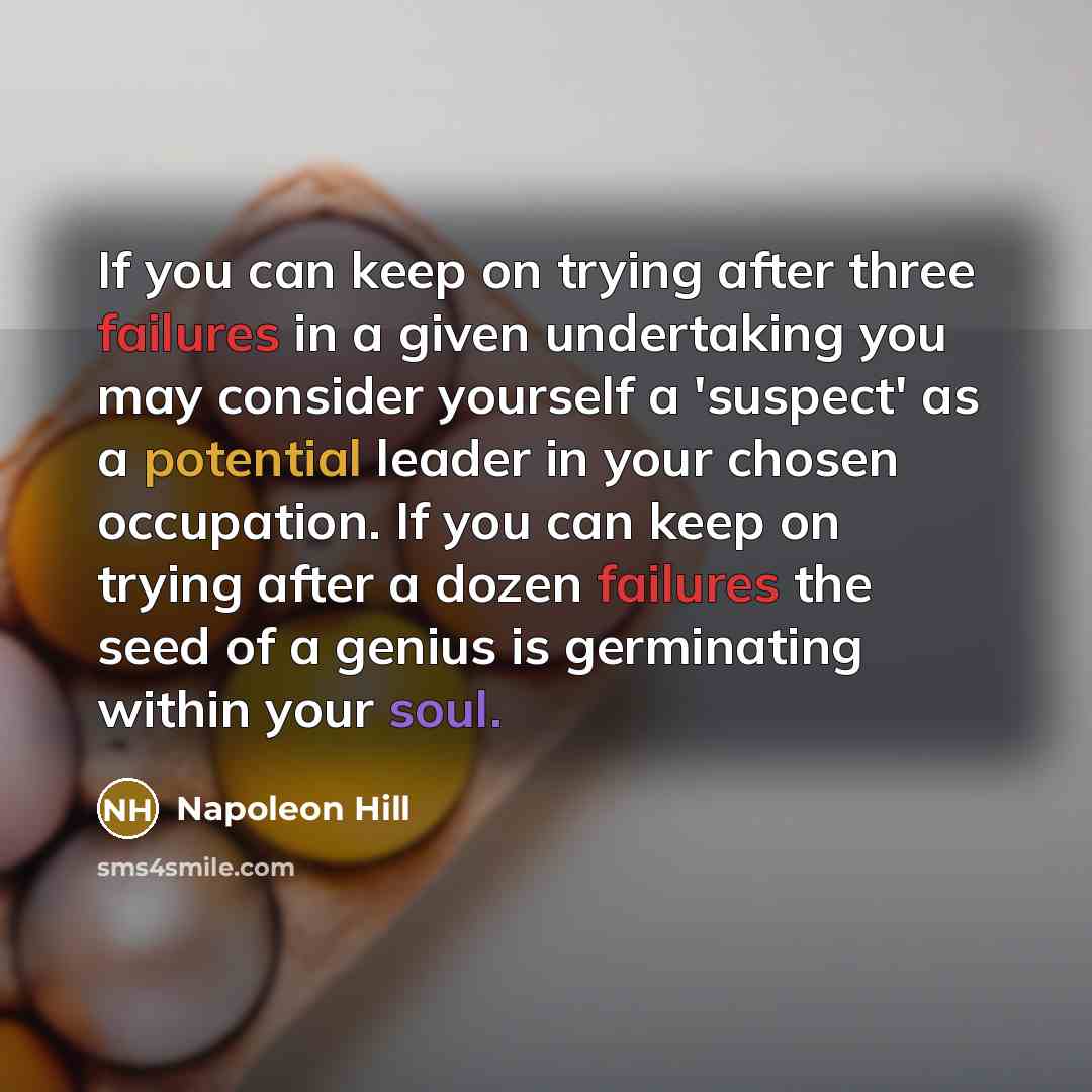 “If you can keep on trying after three failures in a given undertaking you may consider yourself a 'suspect' as a potential leader in your chosen occupation. If you can keep on trying after a dozen failures the seed of a genius is germinating within your soul.” quote by Napoleon Hill