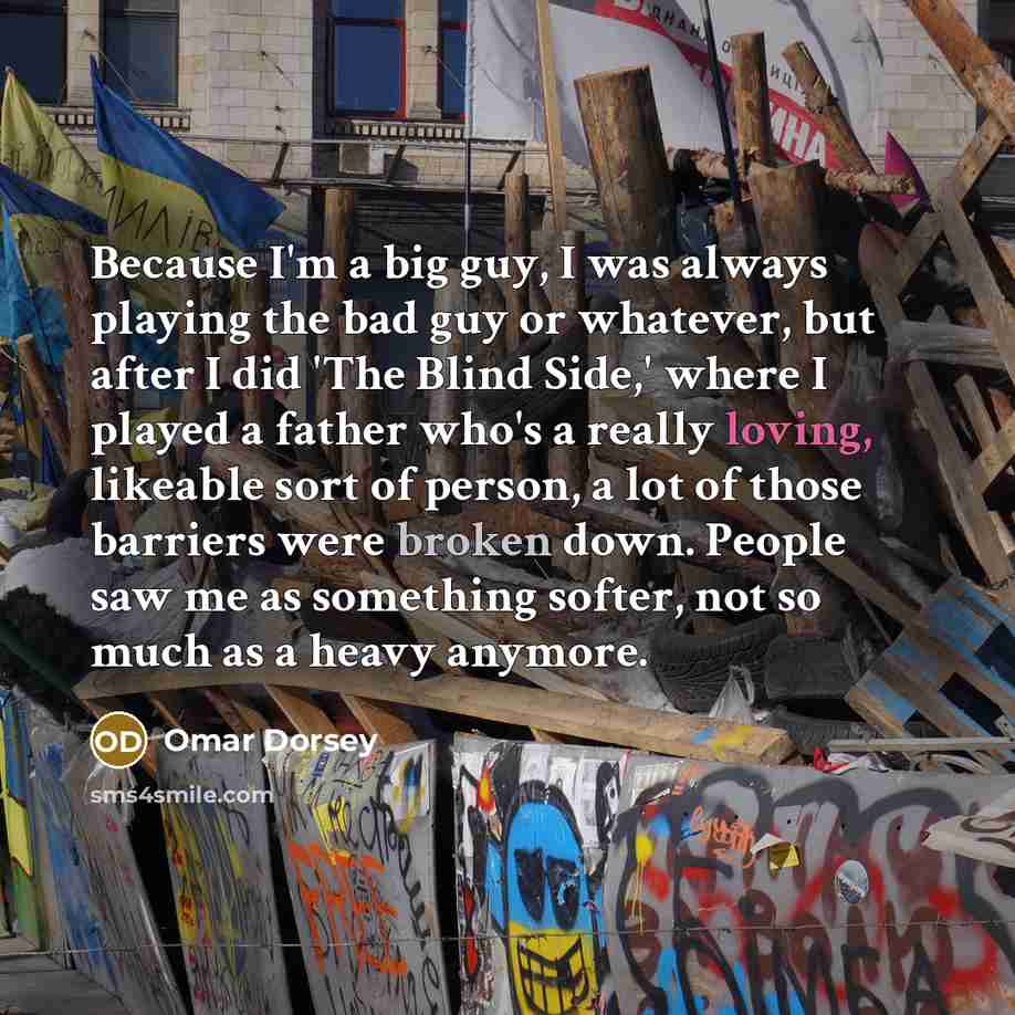 “Because I'm a big guy, I was always playing the bad guy or whatever, but after I did 'The Blind Side,' where I played a father who's a really loving, likeable sort of person, a lot of those barriers were broken down. People saw me as something softer, not so much as a heavy anymore.” quote by Omar Dorsey