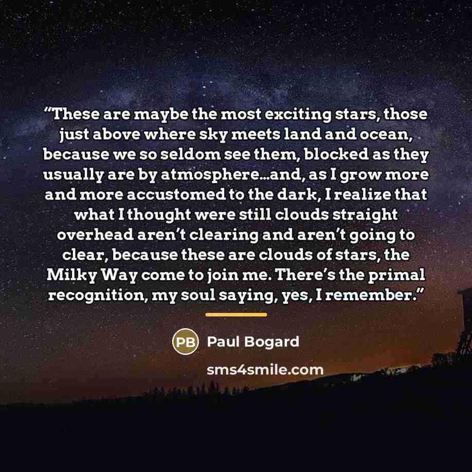 “These are maybe the most exciting stars, those just above where sky meets land and ocean, because we so seldom see them, blocked as they usually are by atmosphere…and, as I grow more and more accustomed to the dark, I realize that what I thought were still clouds straight overhead aren’t clearing…” quote by Paul Bogard