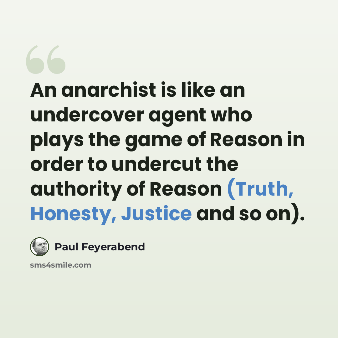 “An anarchist is like an undercover agent who plays the game of Reason in order to undercut the authority of Reason (Truth, Honesty, Justice and so on).” quote by Paul Feyerabend
