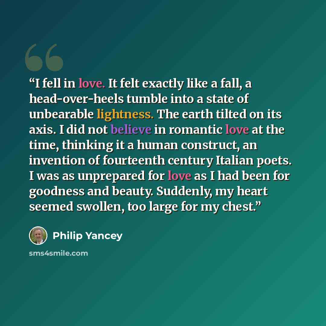 “I fell in love. It felt exactly like a fall, a head-over-heels tumble into a state of unbearable lightness. The earth tilted on its axis. I did not believe in romantic love at the time, thinking it a human construct, an invention of fourteenth century Italian poets. I was as unprepared for love as…” quote by Philip Yancey