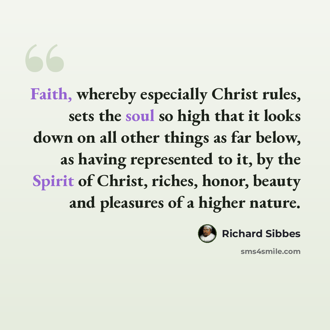 “Faith, whereby especially Christ rules, sets the soul so high that it looks down on all other things as far below, as having represented to it, by the Spirit of Christ, riches, honor, beauty and pleasures of a higher nature.” quote by Richard Sibbes