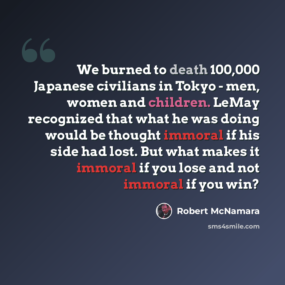 “We burned to death 100,000 Japanese civilians in Tokyo - men, women and children. LeMay recognized that what he was doing would be thought immoral if his side had lost. But what makes it immoral if you lose and not immoral if you win?” quote by Robert McNamara