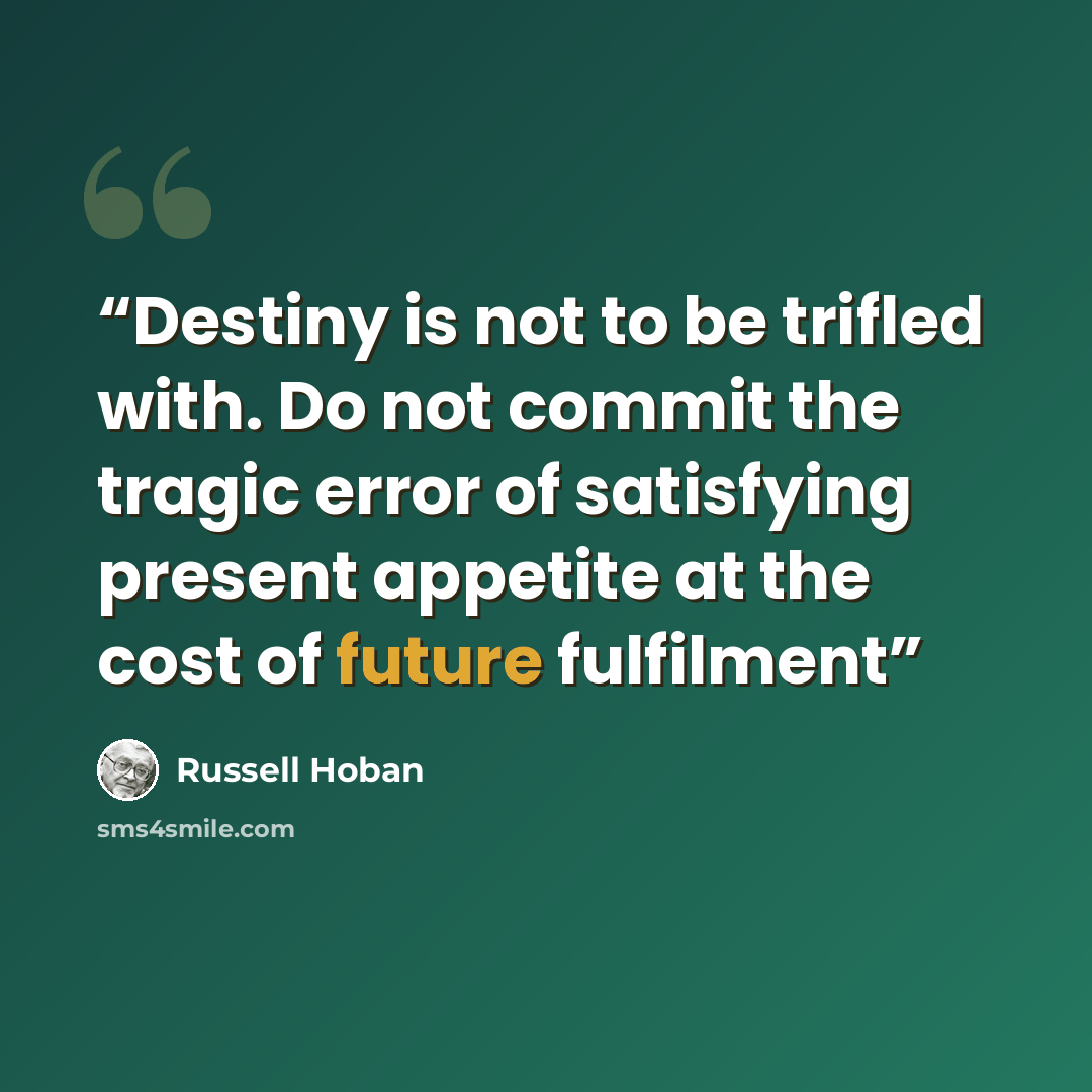 “Destiny is not to be trifled with. Do not commit the tragic error of satisfying present appetite at the cost of future fulfilment” quote by Russell Hoban