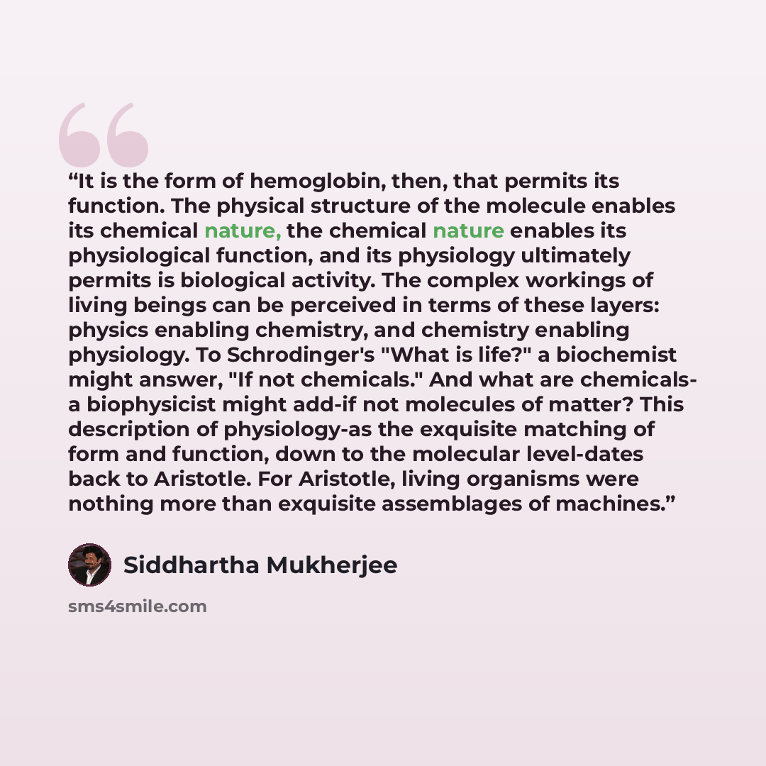 “It is the form of hemoglobin, then, that permits its function. The physical structure of the molecule enables its chemical nature, the chemical nature enables its physiological function, and its physiology ultimately permits is biological activity. The complex workings of living beings can be…” quote by Siddhartha Mukherjee