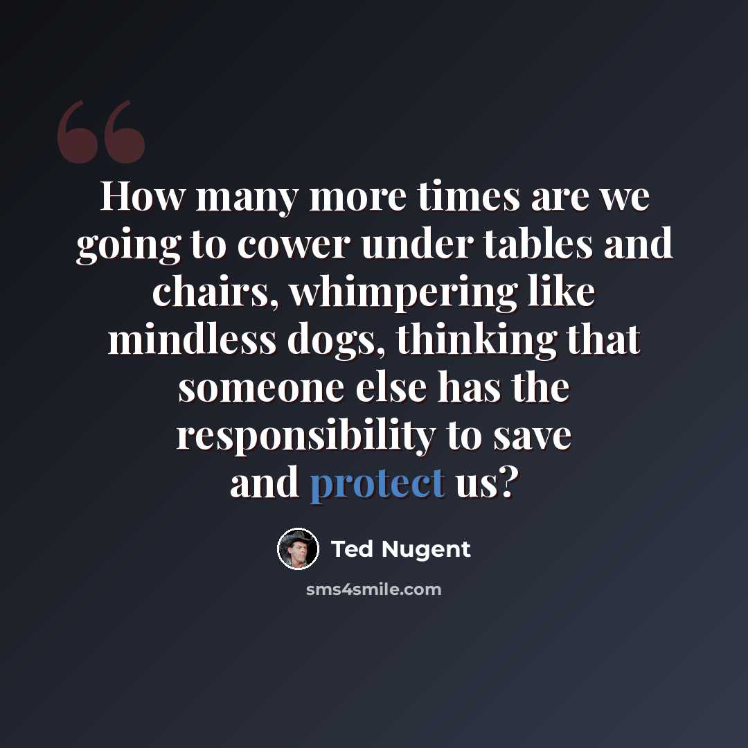 “How many more times are we going to cower under tables and chairs, whimpering like mindless dogs, thinking that someone else has the responsibility to save and protect us?” quote by Ted Nugent