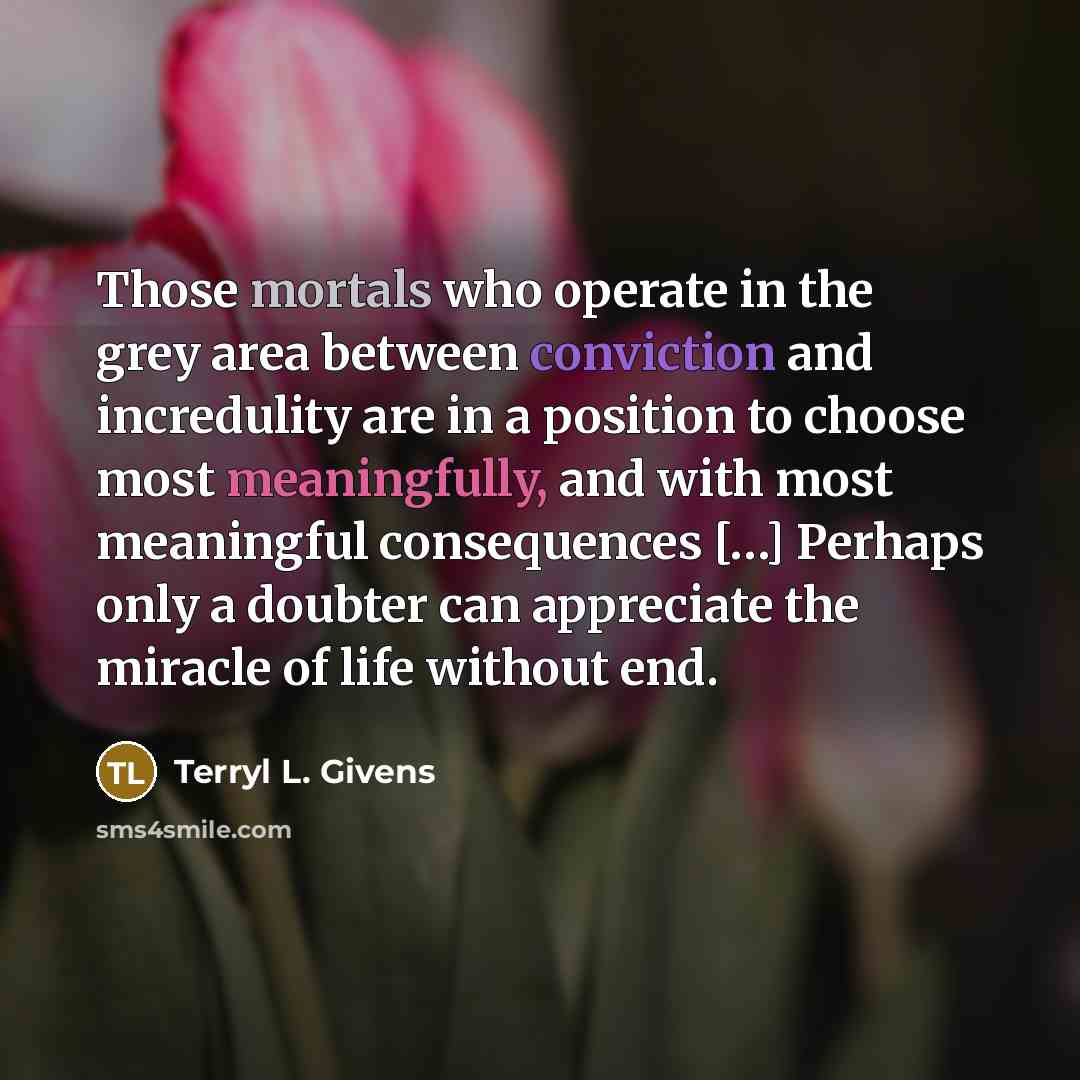 “Those mortals who operate in the grey area between conviction and incredulity are in a position to choose most meaningfully, and with most meaningful consequences […] Perhaps only a doubter can appreciate the miracle of life without end.” quote by Terryl L. Givens