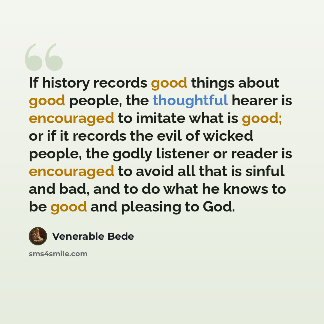 “If history records good things about good people, the thoughtful hearer is encouraged to imitate what is good; or if it records the evil of wicked people, the godly listener or reader is encouraged to avoid all that is sinful and bad, and to do what he knows to be good and pleasing to God.” quote by Venerable Bede
