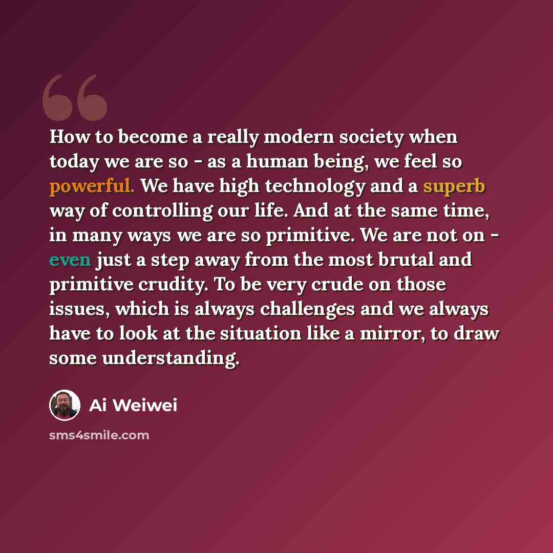 “How to become a really modern society when today we are so - as a human being, we feel so powerful. We have high technology and a superb way of controlling our life. And at the same time, in many ways we are so primitive. We are not on - even just a step away from the most brutal and primitive…” quote by Ai Weiwei