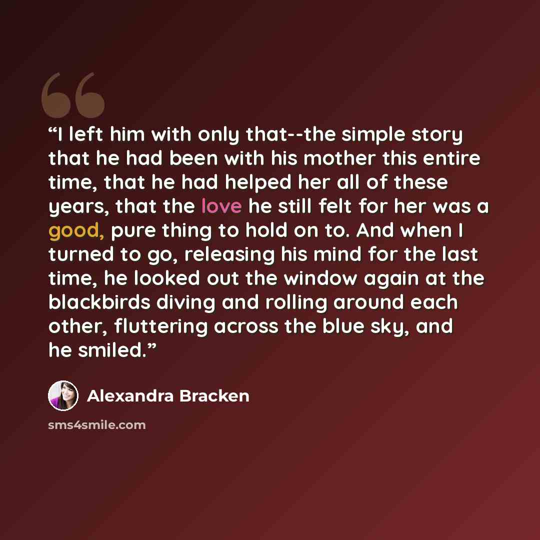 “I left him with only that--the simple story that he had been with his mother this entire time, that he had helped her all of these years, that the love he still felt for her was a good, pure thing to hold on to. And when I turned to go, releasing his mind for the last time, he looked out the…” quote by Alexandra Bracken
