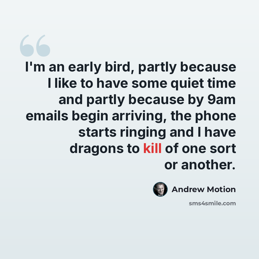 “I'm an early bird, partly because I like to have some quiet time and partly because by 9am emails begin arriving, the phone starts ringing and I have dragons to kill of one sort or another.” quote by Andrew Motion