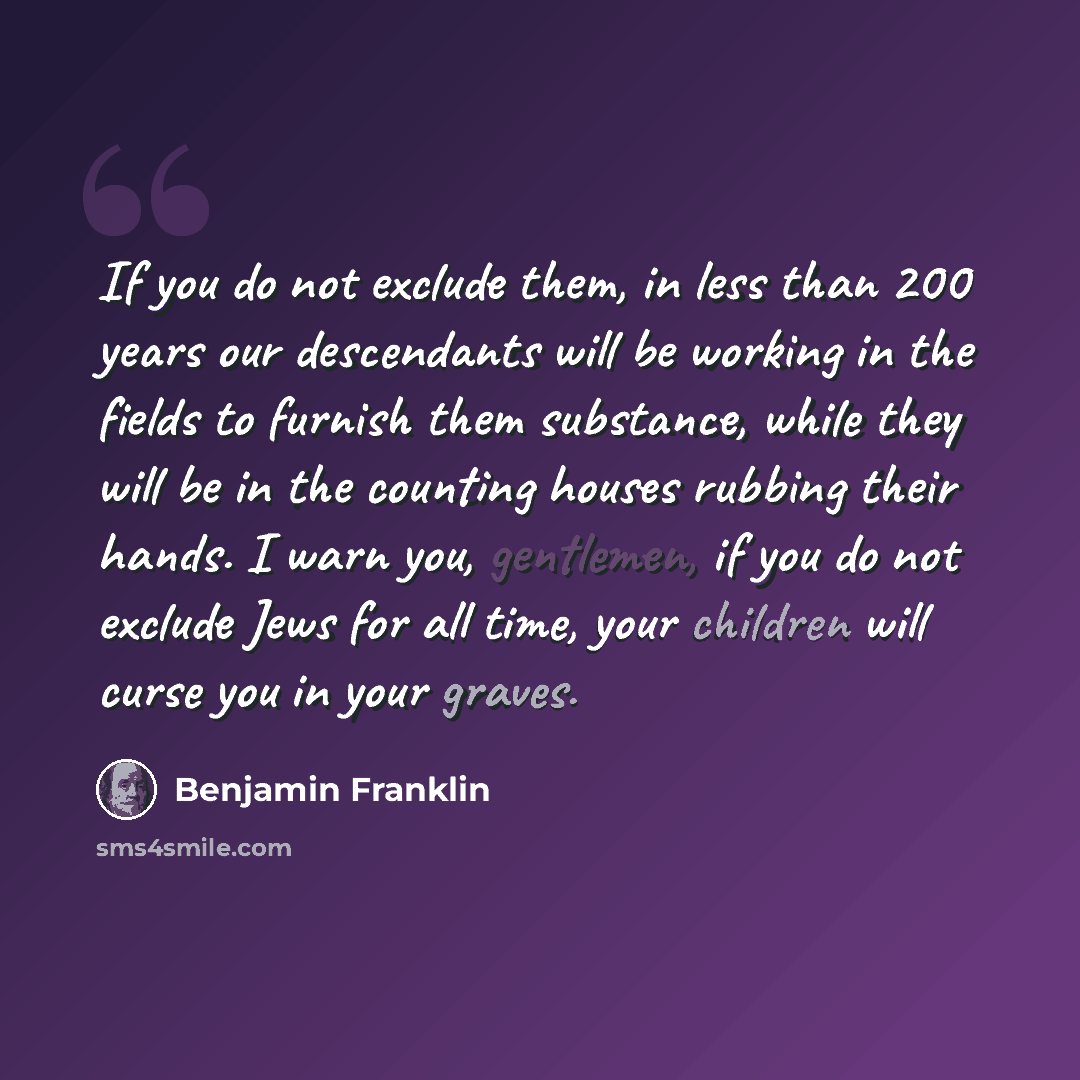 “If you do not exclude them, in less than 200 years our descendants will be working in the fields to furnish them substance, while they will be in the counting houses rubbing their hands. I warn you, gentlemen, if you do not exclude Jews for all time, your children will curse you in your graves.” quote by Benjamin Franklin
