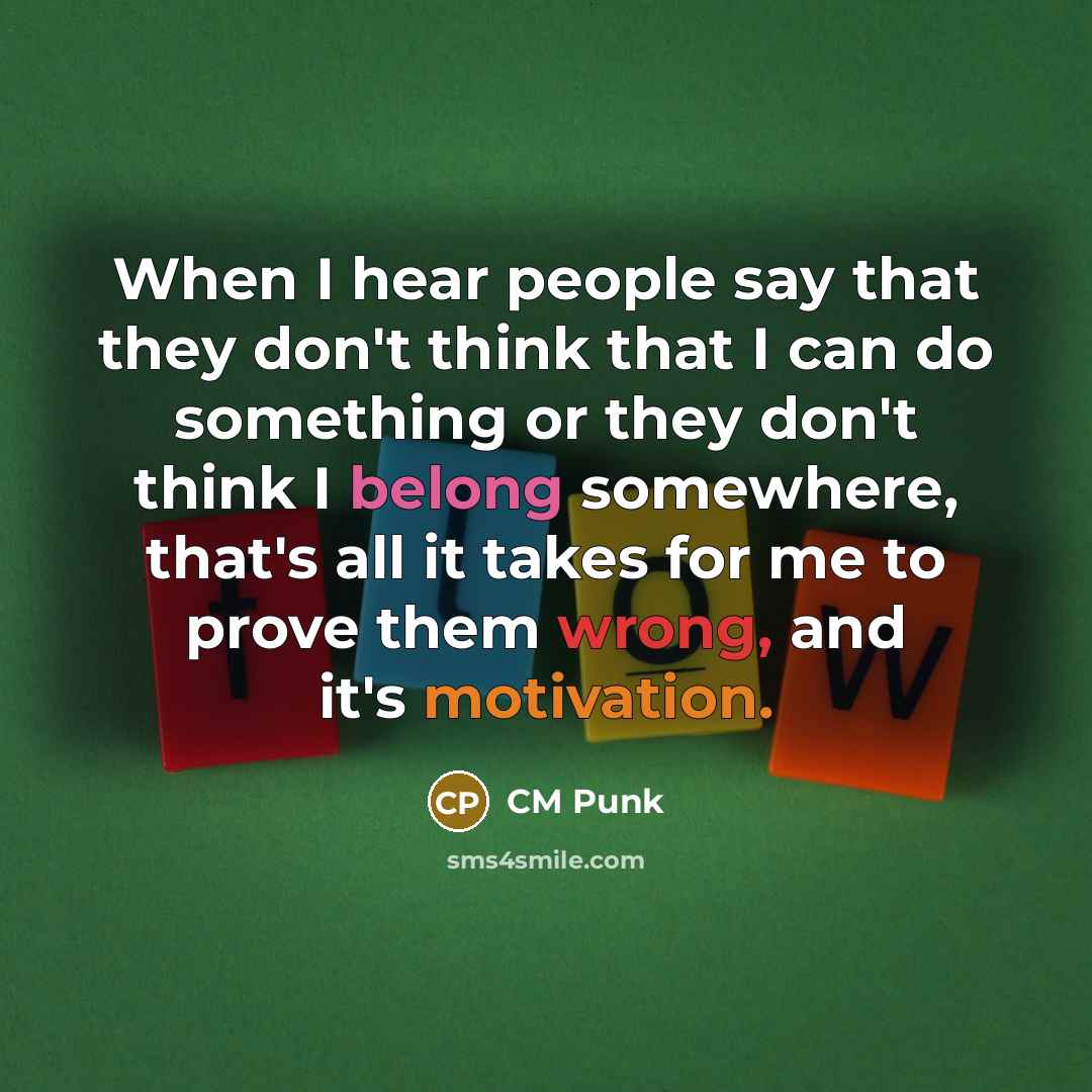 “When I hear people say that they don't think that I can do something or they don't think I belong somewhere, that's all it takes for me to prove them wrong, and it's motivation.” quote by CM Punk