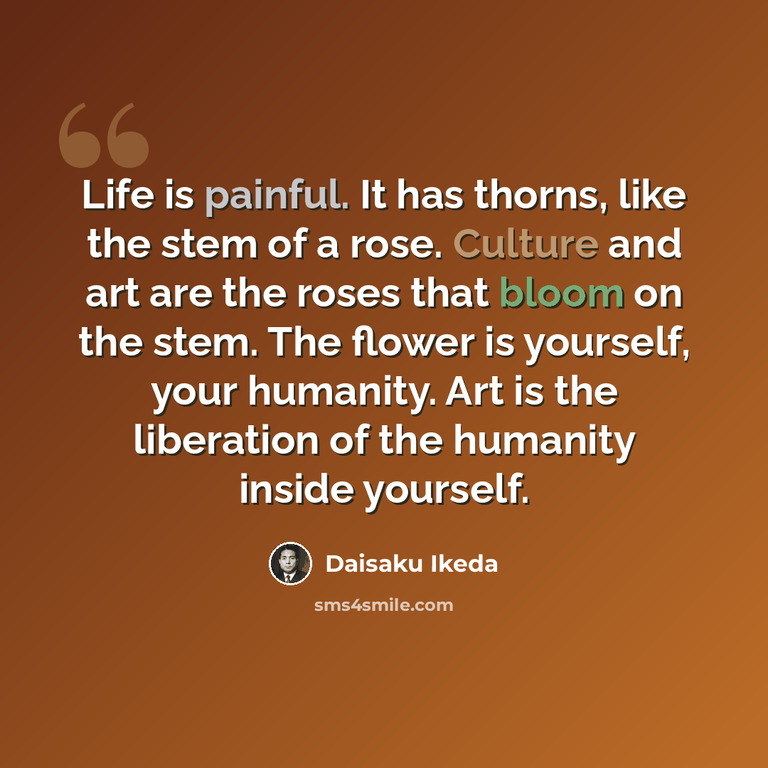 “Life is painful. It has thorns, like the stem of a rose. Culture and art are the roses that bloom on the stem. The flower is yourself, your humanity. Art is the liberation of the humanity inside yourself.” quote by Daisaku Ikeda