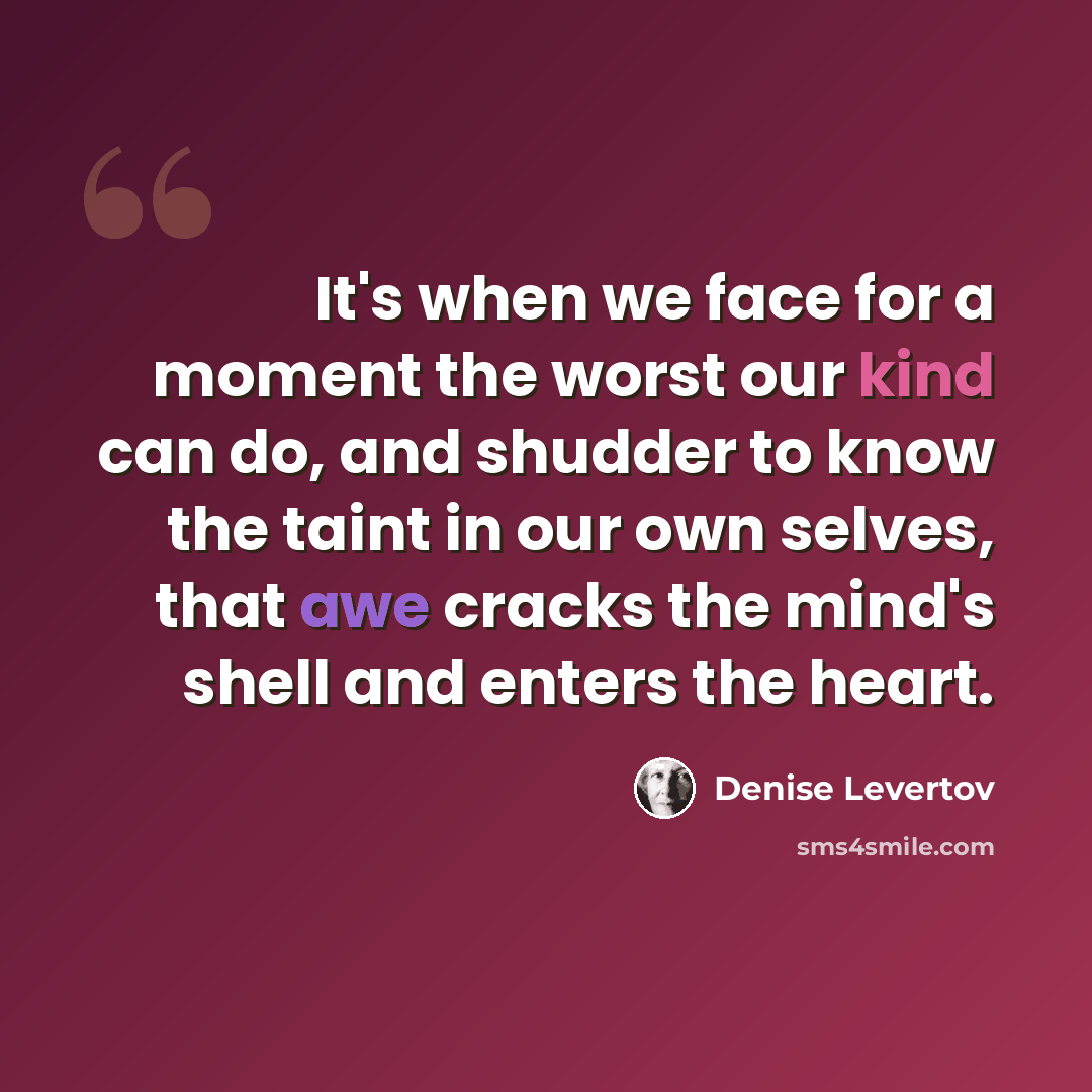 “It's when we face for a moment the worst our kind can do, and shudder to know the taint in our own selves, that awe cracks the mind's shell and enters the heart.” quote by Denise Levertov
