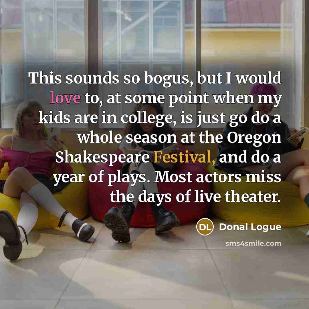 “This sounds so bogus, but I would love to, at some point when my kids are in college, is just go do a whole season at the Oregon Shakespeare Festival, and do a year of plays. Most actors miss the days of live theater.” quote by Donal Logue