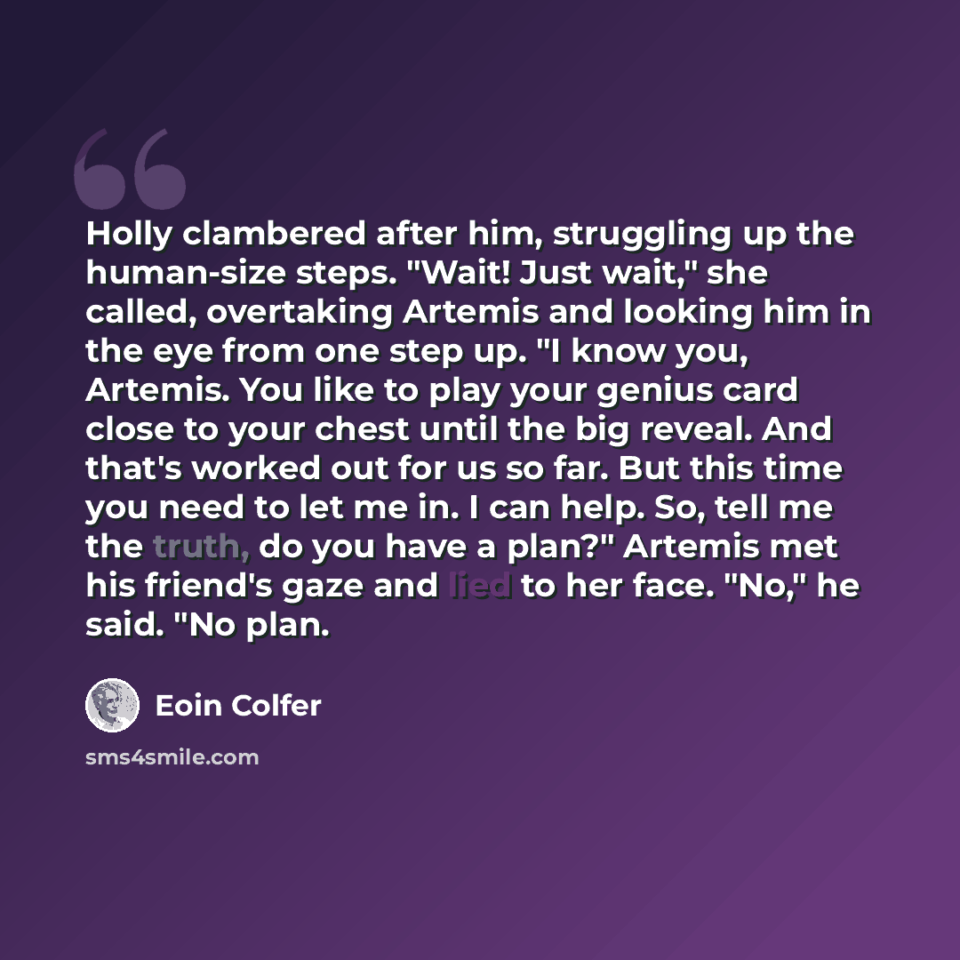 “Holly clambered after him, struggling up the human-size steps. "Wait! Just wait," she called, overtaking Artemis and looking him in the eye from one step up. "I know you, Artemis. You like to play your genius card close to your chest until the big reveal. And that's worked out for us so far. But…” quote by Eoin Colfer