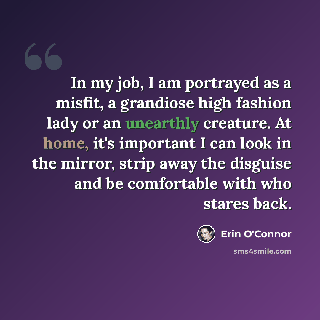 “In my job, I am portrayed as a misfit, a grandiose high fashion lady or an unearthly creature. At home, it's important I can look in the mirror, strip away the disguise and be comfortable with who stares back.” quote by Erin O'Connor
