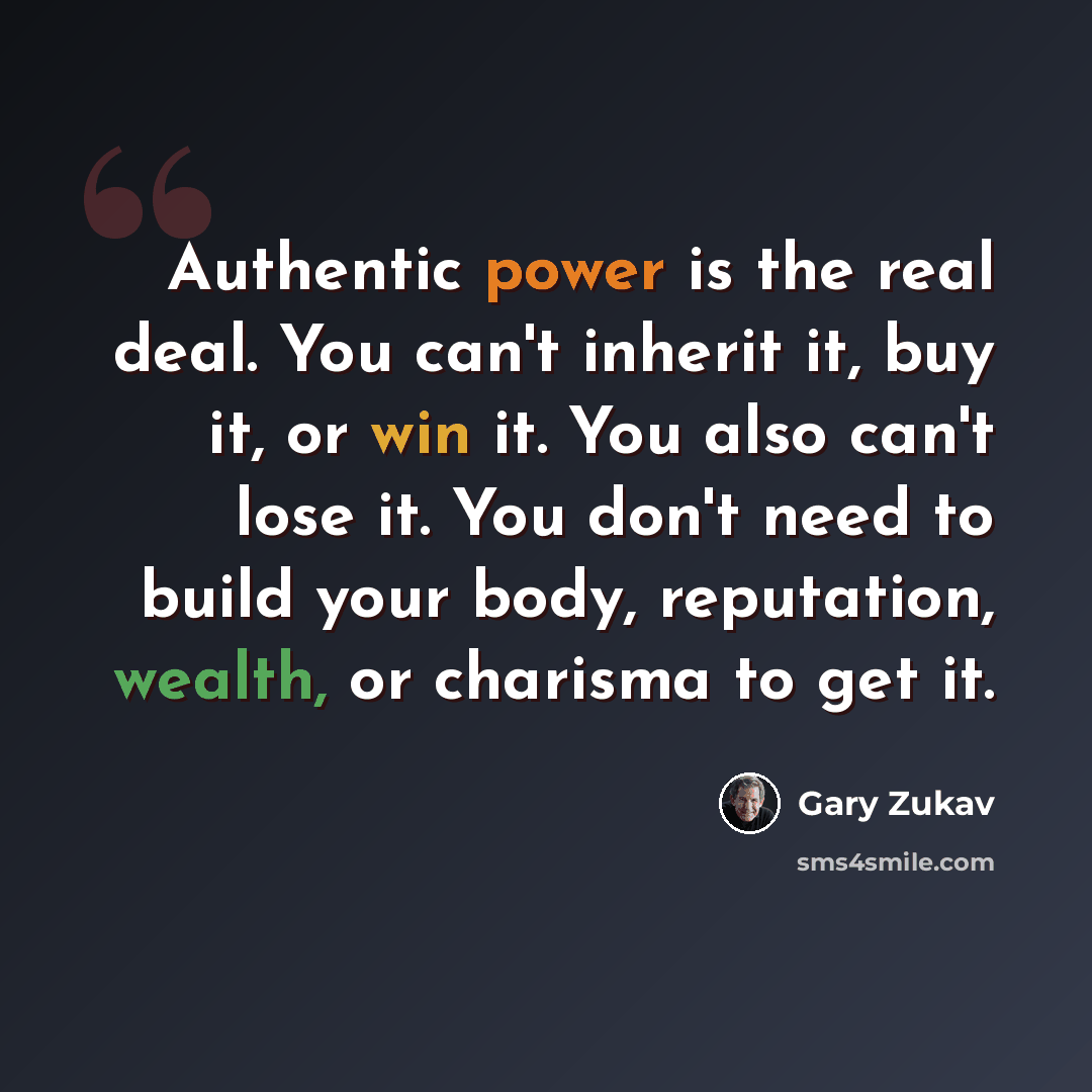 “Authentic power is the real deal. You can't inherit it, buy it, or win it. You also can't lose it. You don't need to build your body, reputation, wealth, or charisma to get it.” quote by Gary Zukav
