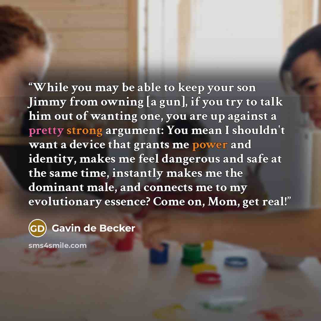 “While you may be able to keep your son Jimmy from owning [a gun], if you try to talk him out of wanting one, you are up against a pretty strong argument: You mean I shouldn't want a device that grants me power and identity, makes me feel dangerous and safe at the same time, instantly makes me the…” quote by Gavin de Becker