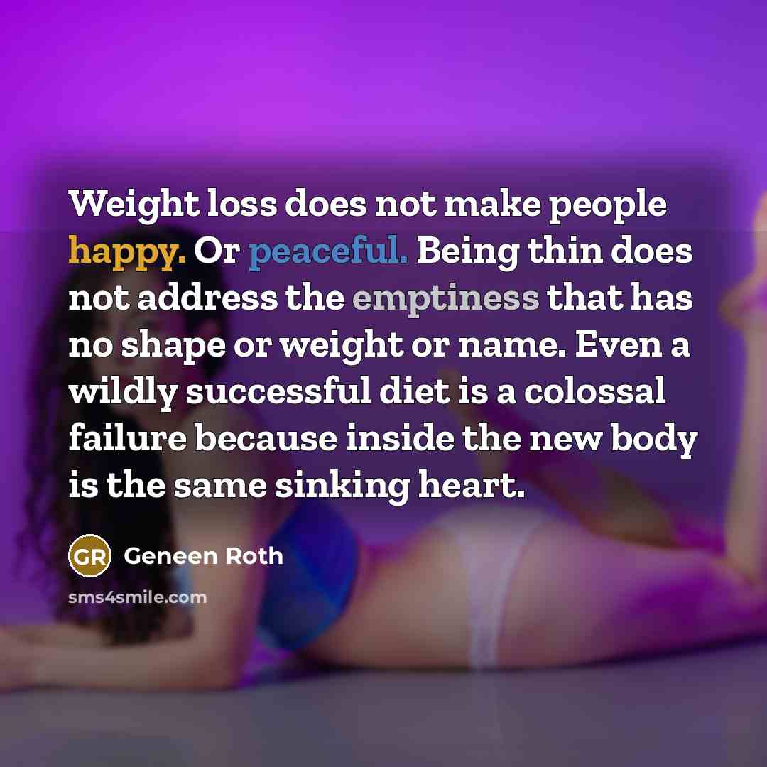 “Weight loss does not make people happy. Or peaceful. Being thin does not address the emptiness that has no shape or weight or name. Even a wildly successful diet is a colossal failure because inside the new body is the same sinking heart.” quote by Geneen Roth
