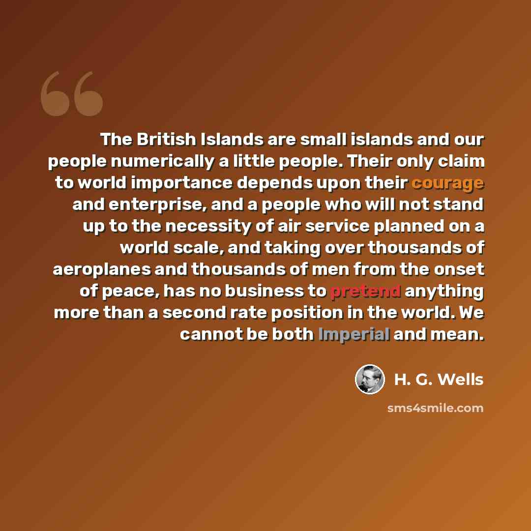 “The British Islands are small islands and our people numerically a little people. Their only claim to world importance depends upon their courage and enterprise, and a people who will not stand up to the necessity of air service planned on a world scale, and taking over thousands of aeroplanes and…” quote by H. G. Wells