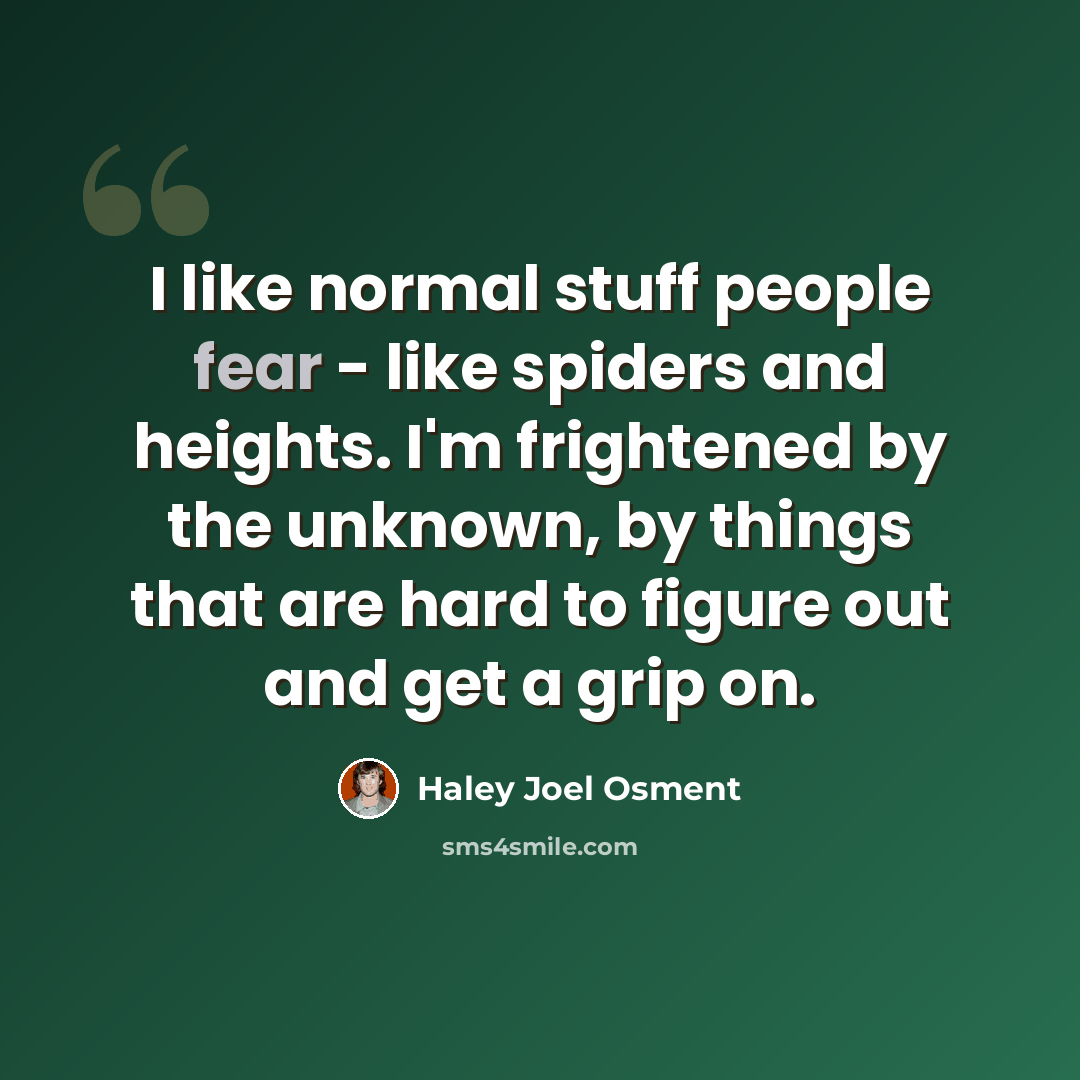 “I like normal stuff people fear - like spiders and heights. I'm frightened by the unknown, by things that are hard to figure out and get a grip on.” quote by Haley Joel Osment