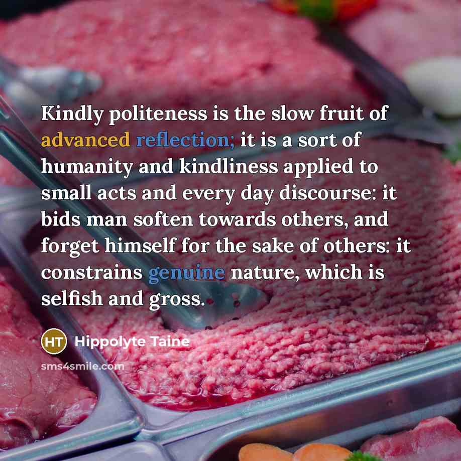 “Kindly politeness is the slow fruit of advanced reflection; it is a sort of humanity and kindliness applied to small acts and every day discourse: it bids man soften towards others, and forget himself for the sake of others: it constrains genuine nature, which is selfish and gross.” quote by Hippolyte Taine