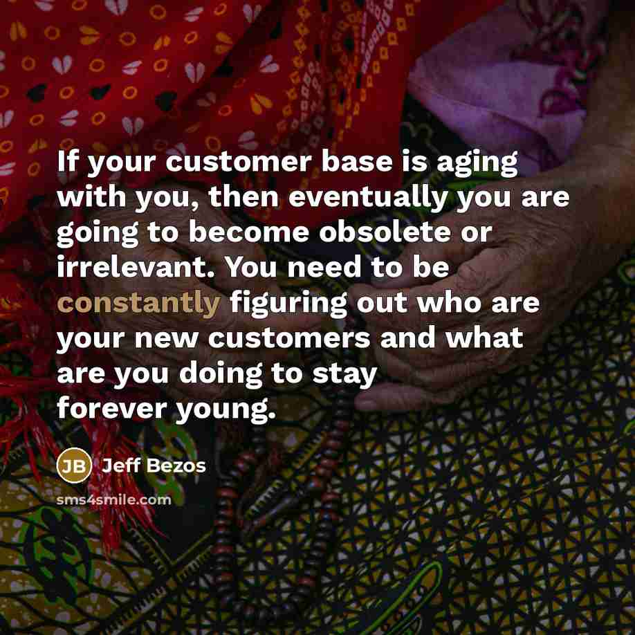 “If your customer base is aging with you, then eventually you are going to become obsolete or irrelevant. You need to be constantly figuring out who are your new customers and what are you doing to stay forever young.” quote by Jeff Bezos