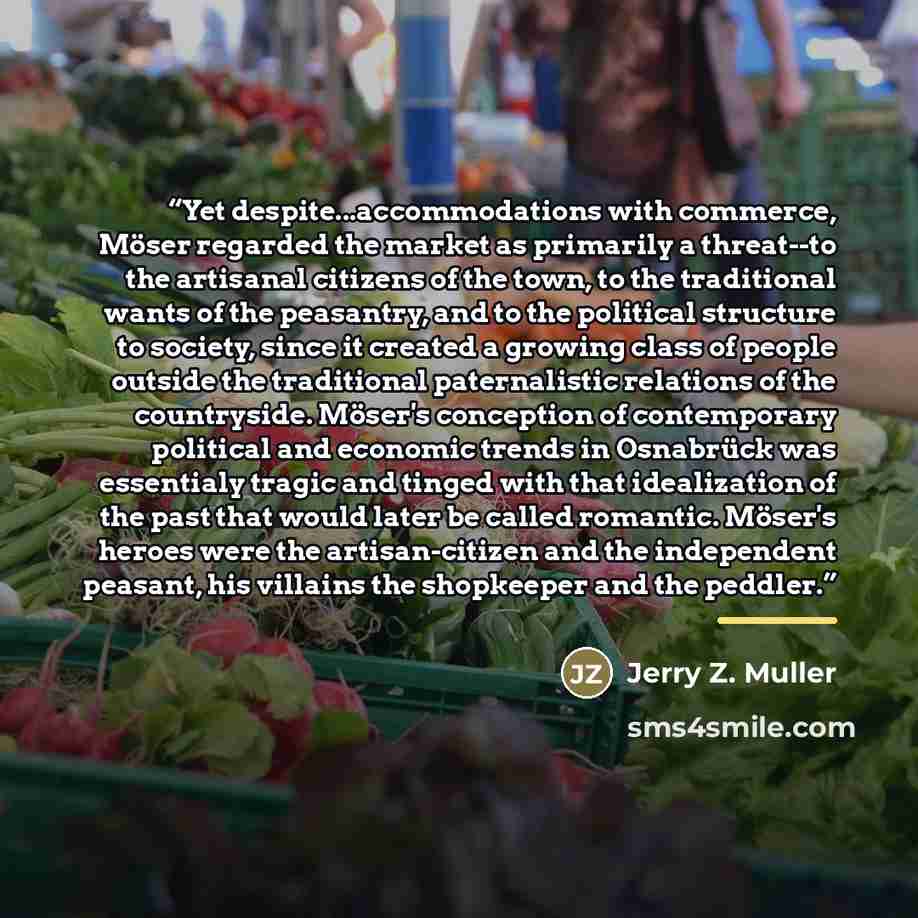 “Yet despite...accommodations with commerce, Möser regarded the market as primarily a threat--to the artisanal citizens of the town, to the traditional wants of the peasantry, and to the political structure to society, since it created a growing class of people outside the traditional paternalistic…” quote by Jerry Z. Muller