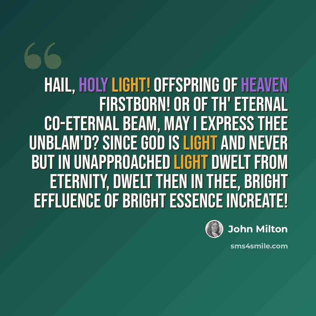 “Hail, holy light! offspring of heaven firstborn! Or of th' eternal co-eternal beam, May I express thee unblam'd? since God is light And never but in unapproached light Dwelt from eternity, dwelt then in thee, Bright effluence of bright essence increate!” quote by John Milton