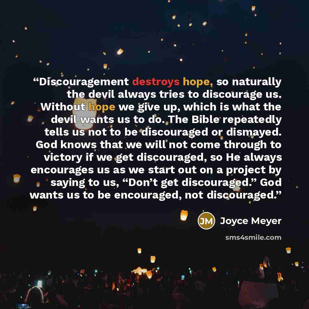 “Discouragement destroys hope, so naturally the devil always tries to discourage us. Without hope we give up, which is what the devil wants us to do. The Bible repeatedly tells us not to be discouraged or dismayed. God knows that we will not come through to victory if we get discouraged, so He…” quote by Joyce Meyer