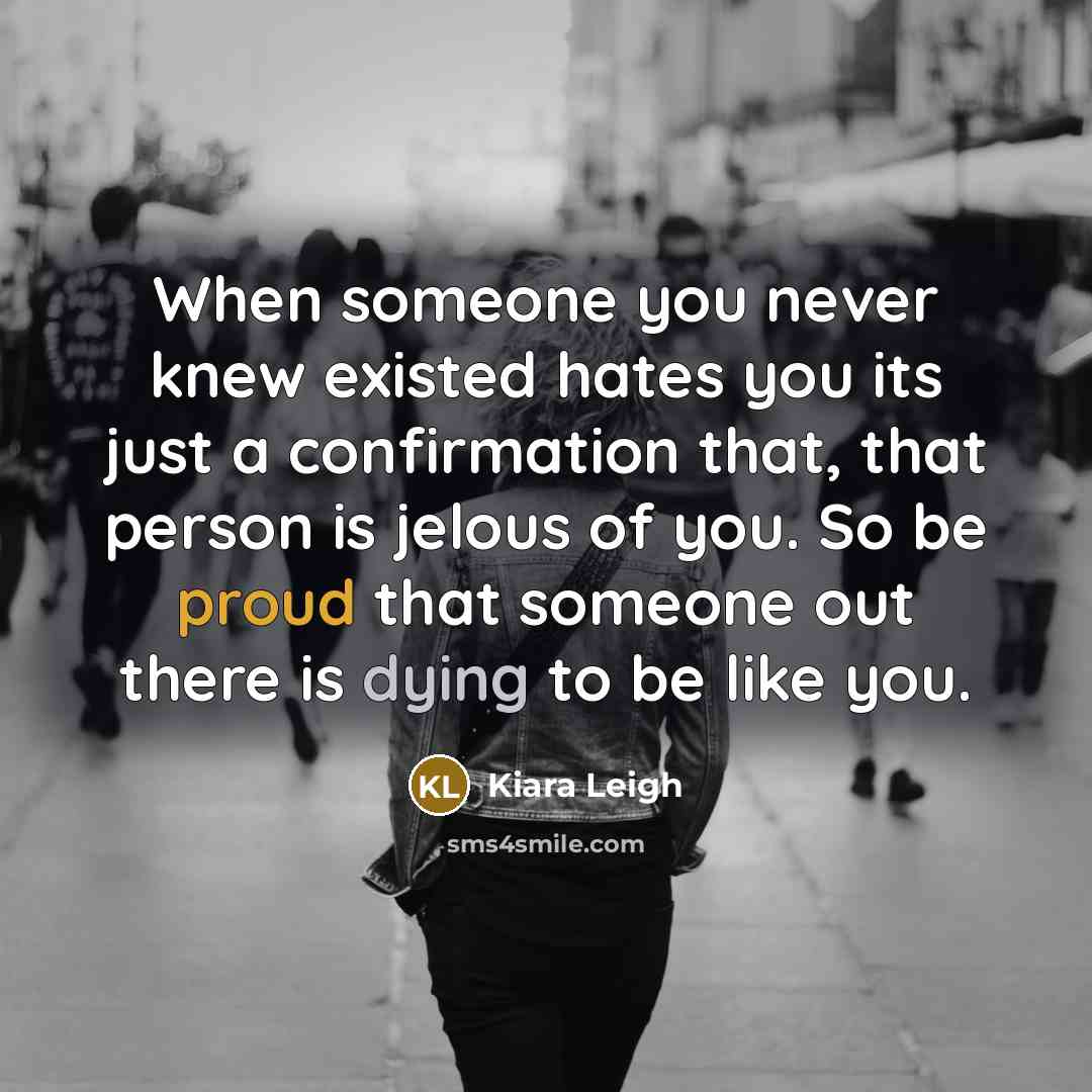 “When someone you never knew existed hates you its just a confirmation that, that person is jelous of you. So be proud that someone out there is dying to be like you.” quote by Kiara Leigh