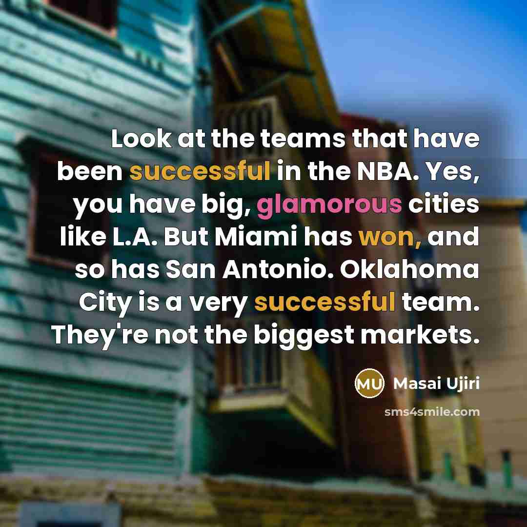 “Look at the teams that have been successful in the NBA. Yes, you have big, glamorous cities like L.A. But Miami has won, and so has San Antonio. Oklahoma City is a very successful team. They're not the biggest markets.” quote by Masai Ujiri