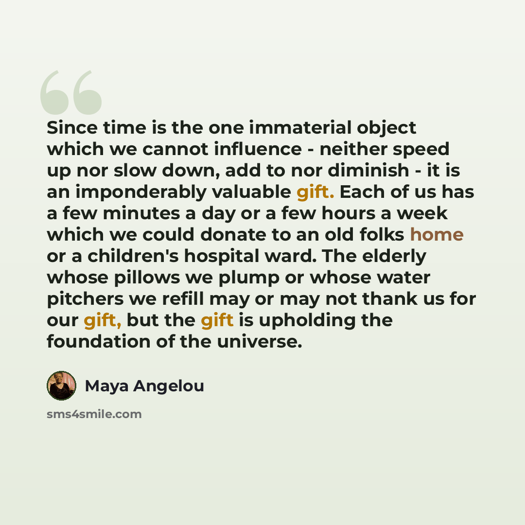 “Since time is the one immaterial object which we cannot influence - neither speed up nor slow down, add to nor diminish - it is an imponderably valuable gift. Each of us has a few minutes a day or a few hours a week which we could donate to an old folks home or a children's hospital ward. The…” quote by Maya Angelou