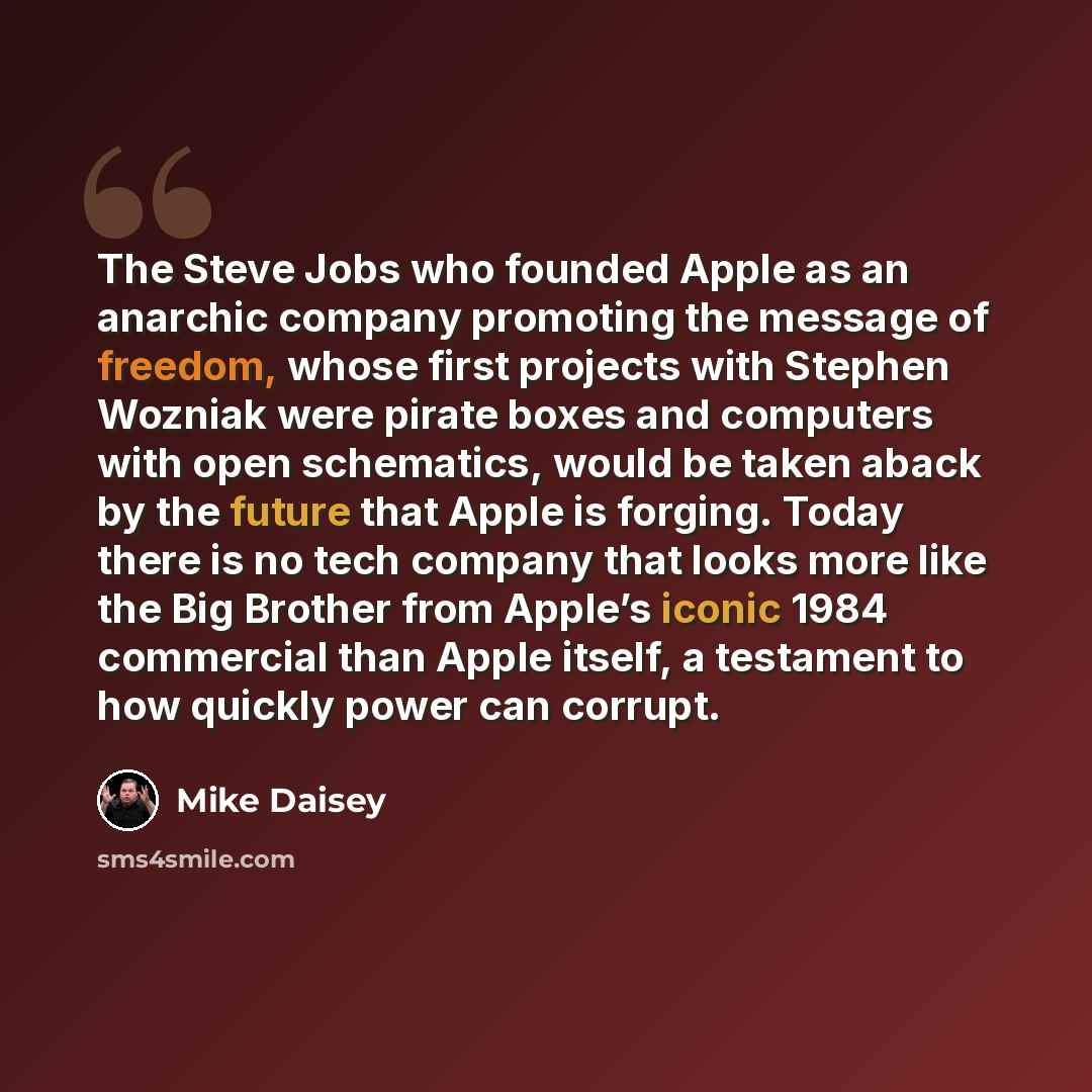 “The Steve Jobs who founded Apple as an anarchic company promoting the message of freedom, whose first projects with Stephen Wozniak were pirate boxes and computers with open schematics, would be taken aback by the future that Apple is forging. Today there is no tech company that looks more like…” quote by Mike Daisey