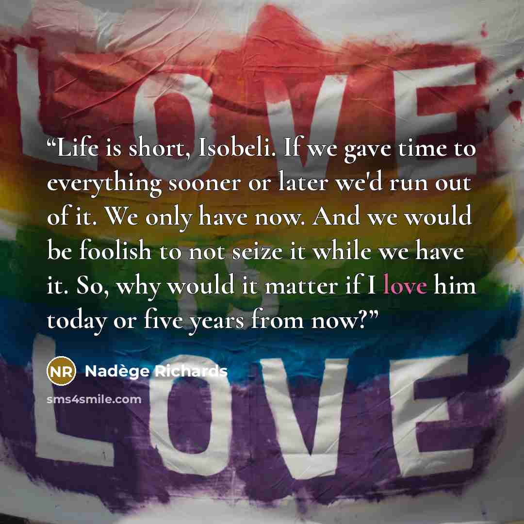 “Life is short, Isobeli. If we gave time to everything sooner or later we'd run out of it. We only have now. And we would be foolish to not seize it while we have it. So, why would it matter if I love him today or five years from now?” quote by Nadège Richards