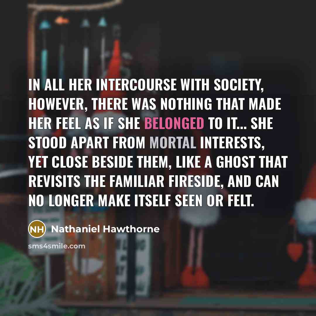 “In all her intercourse with society, however, there was nothing that made her feel as if she belonged to it... She stood apart from mortal interests, yet close beside them, like a ghost that revisits the familiar fireside, and can no longer make itself seen or felt.” quote by Nathaniel Hawthorne