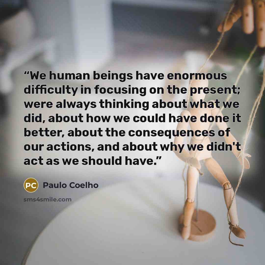 “We human beings have enormous difficulty in focusing on the present; were always thinking about what we did, about how we could have done it better, about the consequences of our actions, and about why we didn't act as we should have.” quote by Paulo Coelho