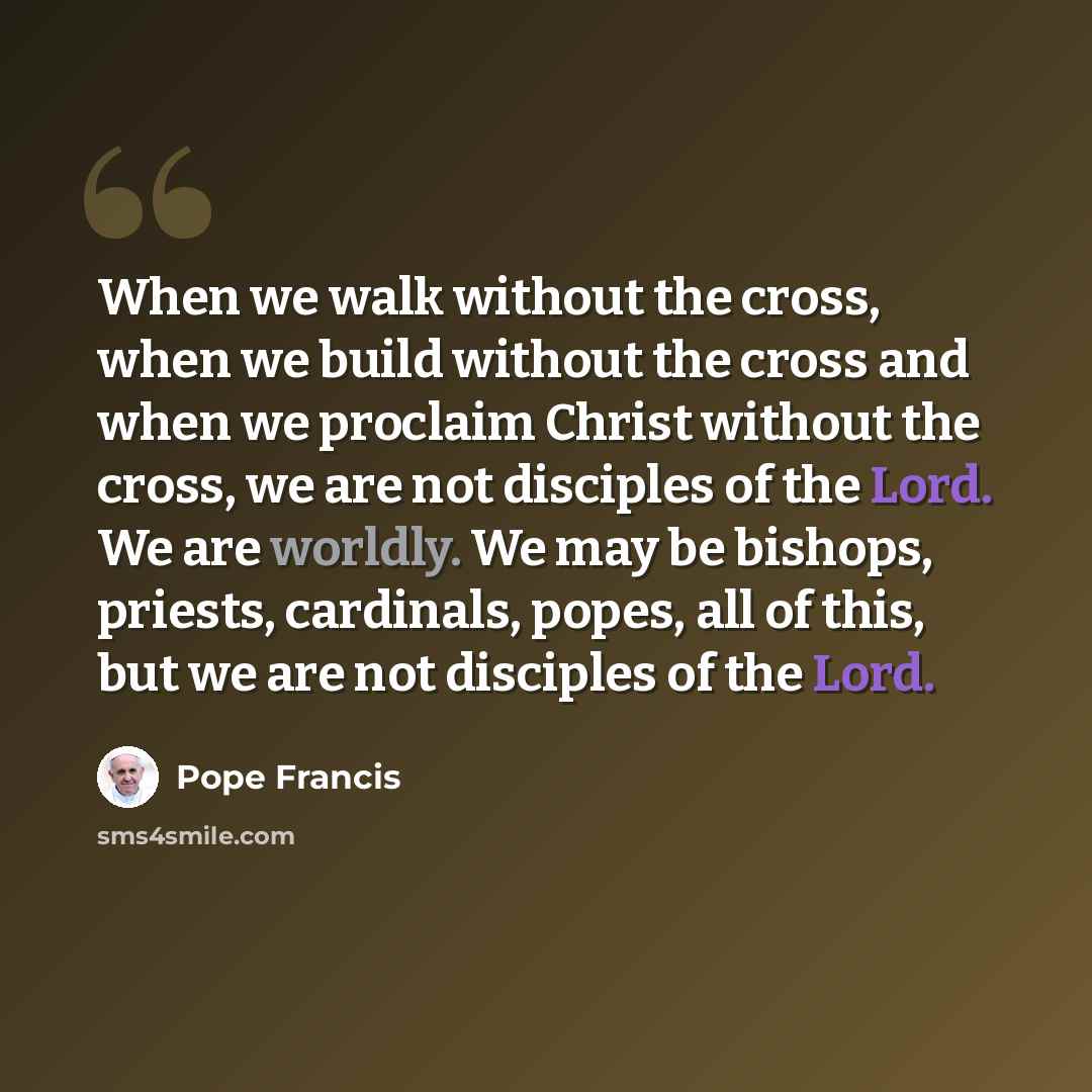 “When we walk without the cross, when we build without the cross and when we proclaim Christ without the cross, we are not disciples of the Lord. We are worldly. We may be bishops, priests, cardinals, popes, all of this, but we are not disciples of the Lord.” quote by Pope Francis