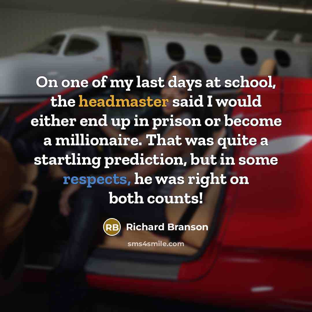 “On one of my last days at school, the headmaster said I would either end up in prison or become a millionaire. That was quite a startling prediction, but in some respects, he was right on both counts!” quote by Richard Branson
