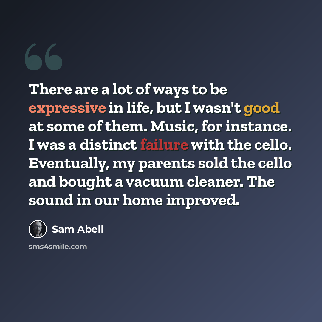“There are a lot of ways to be expressive in life, but I wasn't good at some of them. Music, for instance. I was a distinct failure with the cello. Eventually, my parents sold the cello and bought a vacuum cleaner. The sound in our home improved.” quote by Sam Abell