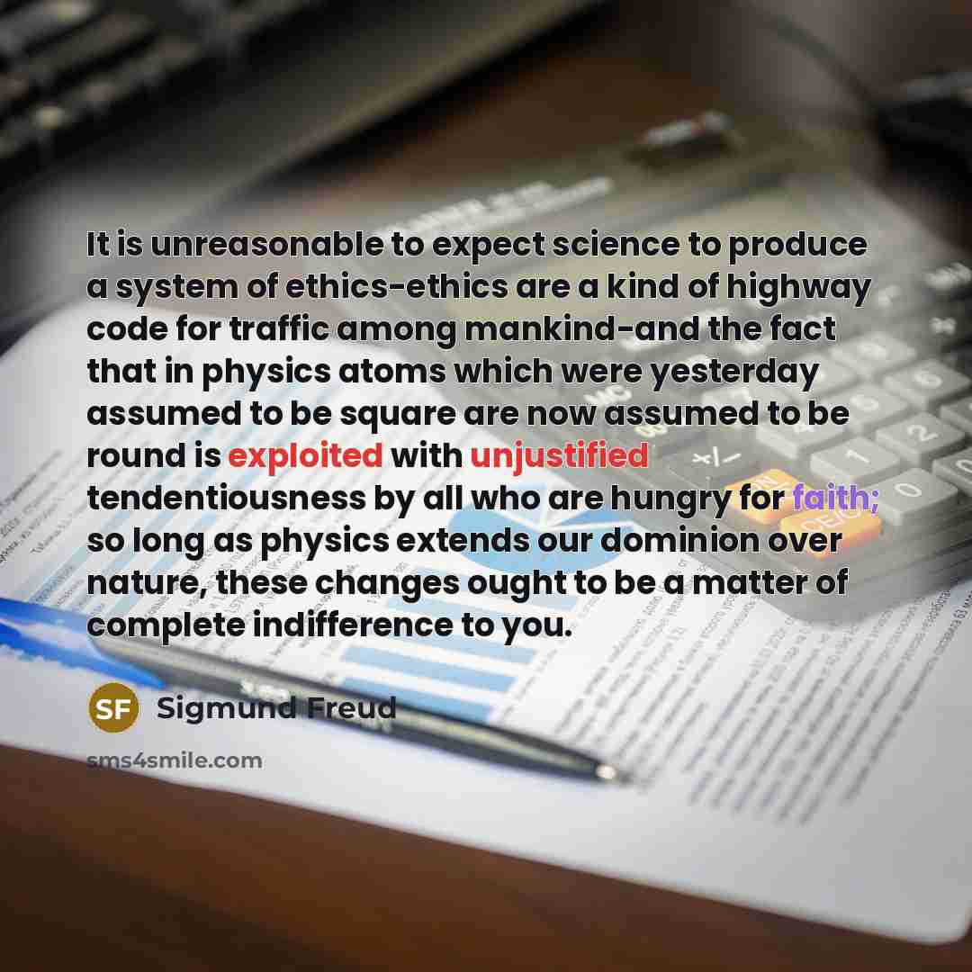 “It is unreasonable to expect science to produce a system of ethics-ethics are a kind of highway code for traffic among mankind-and the fact that in physics atoms which were yesterday assumed to be square are now assumed to be round is exploited with unjustified tendentiousness by all who are…” quote by Sigmund Freud